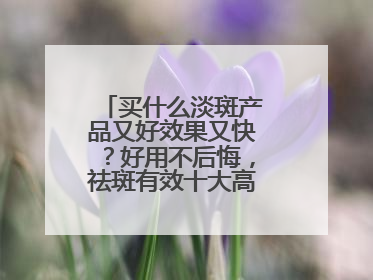 买什么淡斑产品又好效果又快？好用不后悔，祛斑有效十大高性价比品牌