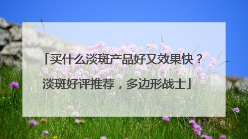 买什么淡斑产品好又效果快？淡斑好评推荐，多边形战士