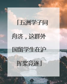 五洲学子同舟济，这群外国留学生在沪挥桨竞逐
