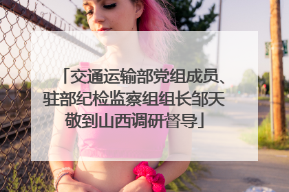 交通运输部党组成员、驻部纪检监察组组长邹天敬到山西调研督导