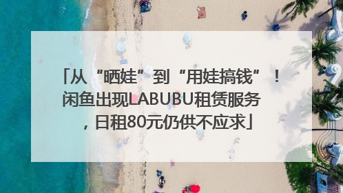 从“晒娃”到“用娃搞钱”！闲鱼出现LABUBU租赁服务，日租80元仍供不应求