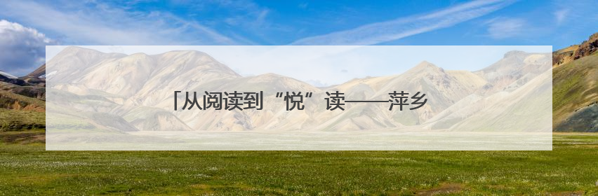 从阅读到“悦”读——萍乡推进“书香萍乡”建设纪实