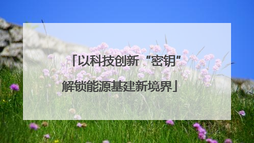 以科技创新“密钥”解锁能源基建新境界