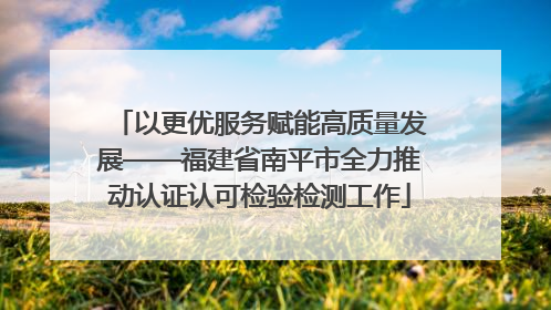 以更优服务赋能高质量发展——福建省南平市全力推动认证认可检验检测工作