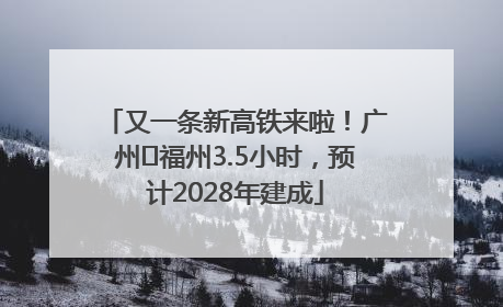又一条新高铁来啦！广州⇌福州3.5小时，预计2028年建成