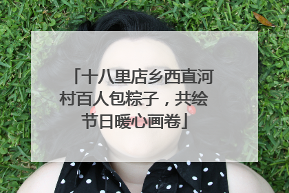 十八里店乡西直河村百人包粽子，共绘节日暖心画卷