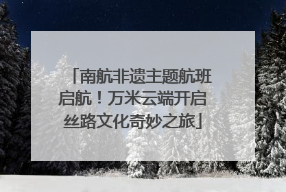 南航非遗主题航班启航！万米云端开启丝路文化奇妙之旅