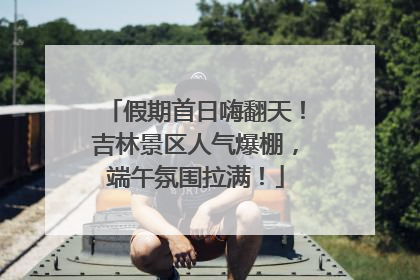 假期首日嗨翻天！吉林景区人气爆棚，端午氛围拉满！