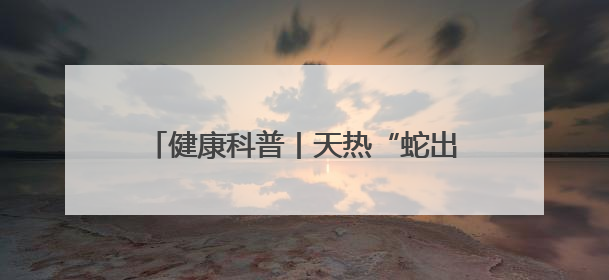 健康科普丨天热“蛇出没” 我们该如何防蛇？被咬伤后应如何自救？