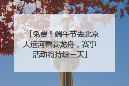 免费！端午节去北京大运河看赛龙舟，赛事活动将持续三天