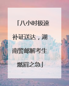 八小时极速补证送达，湖南警邮解考生燃眉之急