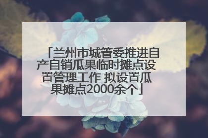 兰州市城管委推进自产自销瓜果临时摊点设置管理工作 拟设置瓜果摊点2000余个