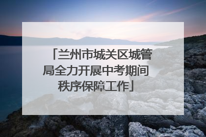 兰州市城关区城管局全力开展中考期间秩序保障工作