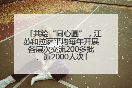 共绘“同心圆”，江苏和拉萨平均每年开展各层次交流200多批、近2000人次