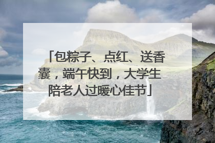 包粽子、点红、送香囊，端午快到，大学生陪老人过暖心佳节