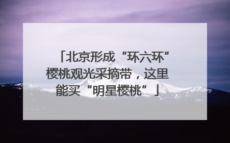 北京形成“环六环”樱桃观光采摘带，这里能买“明星樱桃”