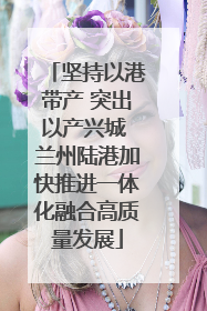 坚持以港带产 突出以产兴城 兰州陆港加快推进一体化融合高质量发展