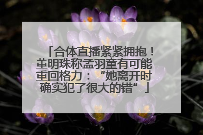 合体直播紧紧拥抱！董明珠称孟羽童有可能重回格力：“她离开时确实犯了很大的错”