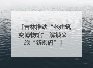 吉林推动“老建筑变博物馆” 解锁文旅“新密码”