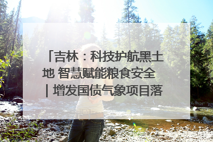 吉林：科技护航黑土地 智慧赋能粮食安全｜增发国债气象项目落地见效系列报道