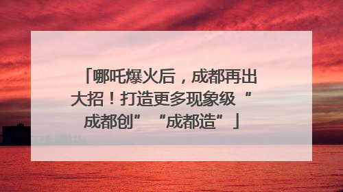 哪吒爆火后，成都再出大招！打造更多现象级“成都创”“成都造”