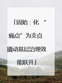 固始：化 “痛点”为支点 撬动基层治理效能跃升