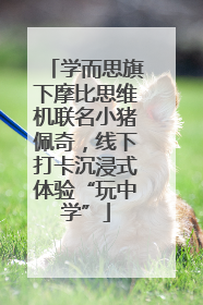 学而思旗下摩比思维机联名小猪佩奇，线下打卡沉浸式体验“玩中学”