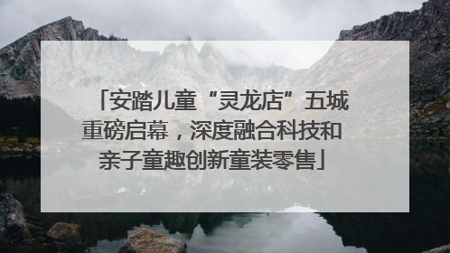 安踏儿童“灵龙店”五城重磅启幕，深度融合科技和亲子童趣创新童装零售