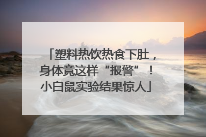 塑料热饮热食下肚，身体竟这样“报警”！小白鼠实验结果惊人
