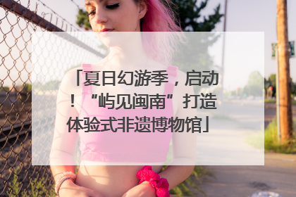 夏日幻游季，启动！“屿见闽南”打造体验式非遗博物馆