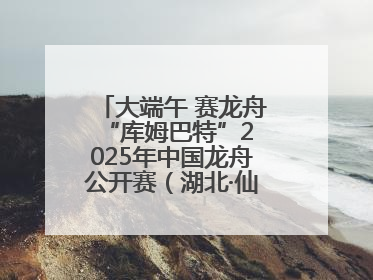 大端午 赛龙舟 “库姆巴特”2025年中国龙舟公开赛（湖北·仙桃站）开幕
