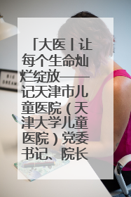 大医丨让每个生命灿烂绽放——记天津市儿童医院（天津大学儿童医院）党委书记、院长刘薇