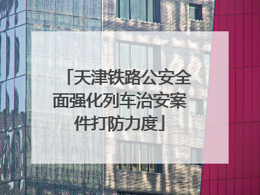 天津铁路公安全面强化列车治安案件打防力度