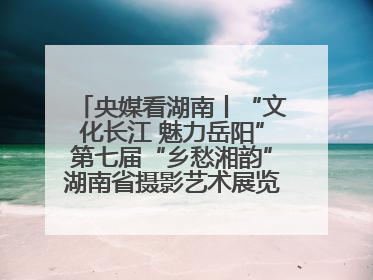 央媒看湖南丨“文化长江 魅力岳阳”第七届“乡愁湘韵”湖南省摄影艺术展览盛大启幕