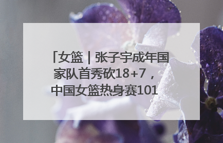 女篮｜张子宇成年国家队首秀砍18+7，中国女篮热身赛101比55大胜波黑