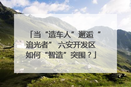 当“造车人”邂逅“追光者” 六安开发区如何“智造”突围？