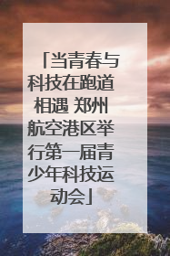 当青春与科技在跑道相遇 郑州航空港区举行第一届青少年科技运动会
