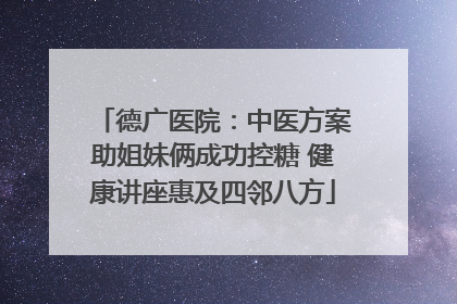 德广医院：中医方案助姐妹俩成功控糖 健康讲座惠及四邻八方