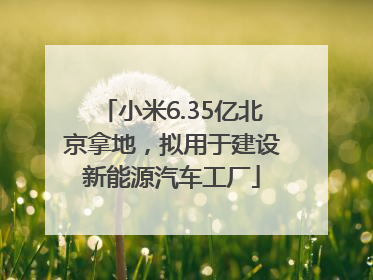 小米6.35亿北京拿地，拟用于建设新能源汽车工厂