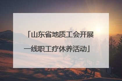 山东省地质工会开展一线职工疗休养活动