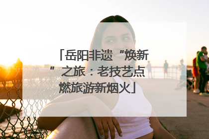 岳阳非遗“焕新”之旅：老技艺点燃旅游新烟火