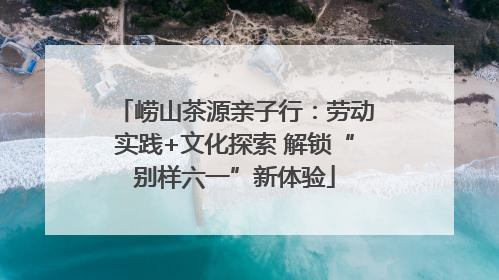 崂山茶源亲子行：劳动实践+文化探索 解锁“别样六一”新体验