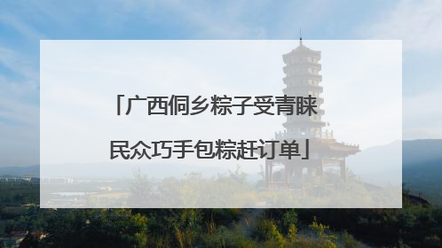 广西侗乡粽子受青睐 民众巧手包粽赶订单
