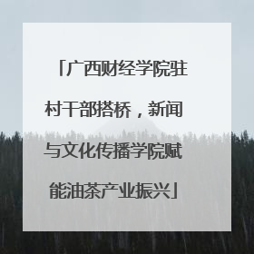 广西财经学院驻村干部搭桥，新闻与文化传播学院赋能油茶产业振兴