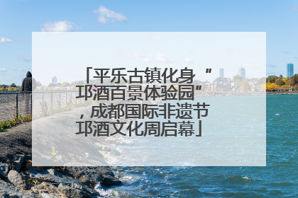 平乐古镇化身“邛酒百景体验园”，成都国际非遗节邛酒文化周启幕