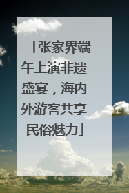 张家界端午上演非遗盛宴，海内外游客共享民俗魅力