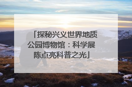 探秘兴义世界地质公园博物馆：科学展陈点亮科普之光