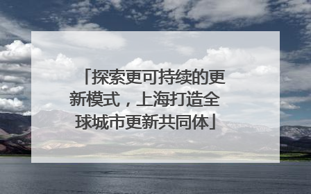 探索更可持续的更新模式，上海打造全球城市更新共同体