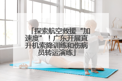 探索航空救援“加速度”！广东开展直升机索降训练和伤病员转运演练