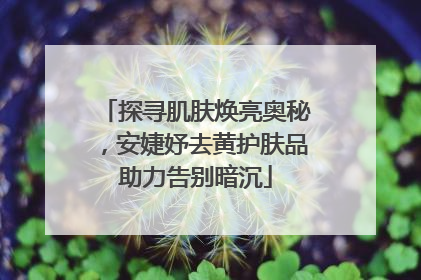 探寻肌肤焕亮奥秘，安婕妤去黄护肤品助力告别暗沉